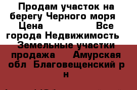 Продам участок на берегу Черного моря › Цена ­ 4 300 000 - Все города Недвижимость » Земельные участки продажа   . Амурская обл.,Благовещенский р-н